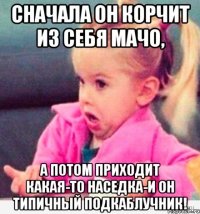 сначала он корчит из себя мачо, а потом приходит какая-то наседка-и он типичный подкаблучник!