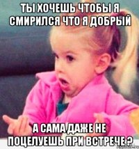 ты хочешь чтобы я смирился что я добрый а сама даже не поцелуешь при встрече ?