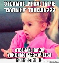 Этсамое...Ирка! Ты че "валыну" тянешь??? Отвечай: когда увидимся??? Хочется конкретики!!!