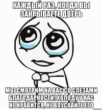 каждый раз, когда вы ЗАКРЫВАЕТЕ ДВЕРЬ мы смотрим на вас со слезами благодарности! холоду у нас не нравится, не впускайте его