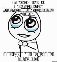 Ну как можно на меня обижаться? Илона Александровна,вы не смеете это делать... Я приеду в Мин-Воды и вы получите))