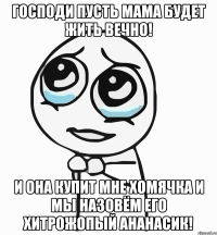 Господи пусть мама будет жить вечно! И она купит мне хомячка и мы назовём его хитрожопый ананасик!