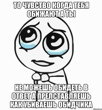 То чувство когда тебя обижают а ты Не можешь обидеть в ответ а прелставляешь как убиваешь обидчика