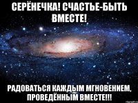 Серёнечка! счастье-быть вместе! Радоваться каждым мгновением, проведённым вместе!!!