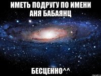 иметь подругу по имени Аня Бабаянц БЕСЦЕННО^^