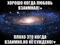 хорошо когда любовь взаимная)♦ плохо это когда взаимно,но не суждено(♥