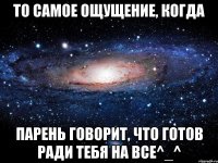 То самое ощущение, когда парень говорит, что готов ради тебя на ВСЕ^_^