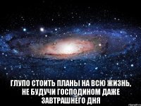  Глупо стоить планы на всю жизнь, не будучи господином даже завтрашнего дня