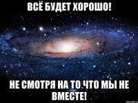 Всё будет хорошо! Не смотря на то что мы не вместе!