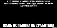 я тут завалил весь реал и все команды которые выиграли барсу и также сжёг людей которые обсирали барсу и её игроков жаль вспышка не сработала