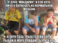 Я ДУОО "МАНДАРИН", И Я НЕ ХОЧУ НИЧЕГО ВКЛЮЧАТЬ ИЗ НОРМАЛЬНОЙ МУЗЫКИ Я ХОЧУ ТЫЦ-ТРЫЦ ТЕЛЕВИЗОР И РЫБКИ В МОРЕ ПЛАВАЮТ БУЛЬ-БУЛЬ