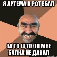 я Артёма в рот ебал за то щто он мне булка не давал