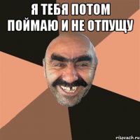 я тебя потом поймаю и не отпущу 