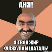 Аня! Я твой жир хуляхупом шаталь!