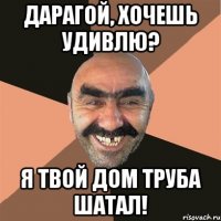 дарагой, хочешь удивлю? я твой дом труба шатал!