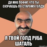 да мне пофиг что ты скучаешь по старому голду я твой голд руба шаталь