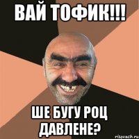 Вай Тофик!!! Ше бугу роц давлене?