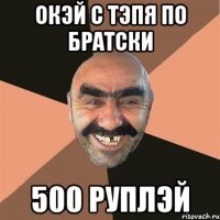 окэй с тэпя по братски 500 руплэй