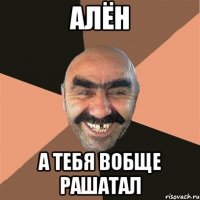 алён а тебя вобще рашатал