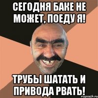 сегодня БАКЕ не может, поеду Я! трубы шатать и привода рвать!