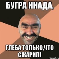 Бугра ннада, Глеба только,что сжарил!