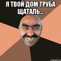 Я ТВОЙ ДОМ ТРУБА ЩАТАЛЬ... 