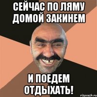 Сейчас по ляму домой закинем и поедем отдыхать!