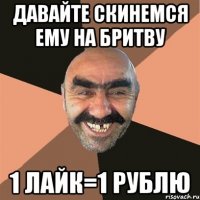 давайте скинемся ему на бритву 1 лайк=1 рублю