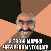 Я твою мамку чебуреком угощал!