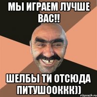 Мы играем лучше вас!! ШЕЛБЫ ТИ ОТСЮДА ПИТУШООККК))