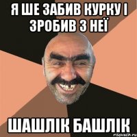 я ше забив курку і зробив з неї шашлік башлік