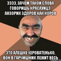 ээээ, зачем такой слова говоришь красауицэ, анзорик здоров как коров Это алёшке хероватенько, вон в гарчишник лежит весь