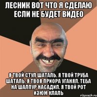 лесник вот что я сделаю если не будет видео я твой стул шаталь, я твой труба шаталь, я твоя приора уганял, теба на шалпур насадил, я твой рот изюм клаль