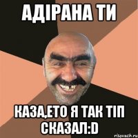 Адірана ти каза,ето я так тіп сказал:D