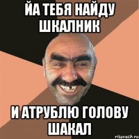 йа тебя найду шкалник и атрублю голову шакал