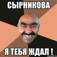 СЫрникова я тебя ждал !