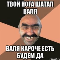 твой нога шатал Валя Валя кароче есть будЕм да