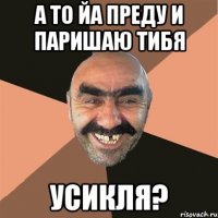 а то йа преду и паришаю тибя Усикля?