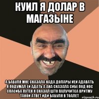 куил я долар в магазыне а бабуля мне сказала нада долары йей адавать я подумал ей адать а ана сказала сибе под нос спасиба путен я сказал што палучитса вритму такой атвет иди бабуля в тоалет
