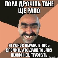 пора дрочіть тане ще рано ні сонок нерано вчись дрочить ато даже тоьлку несможеш ТРАХНУТЬ