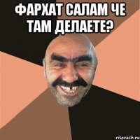 Фархат салам че там делаете? 