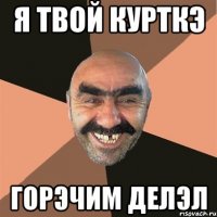 Я ТВОЙ КУРТКЭ ГОРЭЧИМ ДЕЛЭЛ