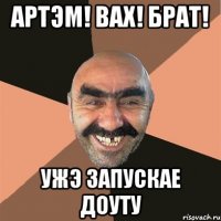 Артэм! Вах! брат! ужэ запускае доуту