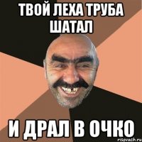 твой леха труба шатал и драл в очко