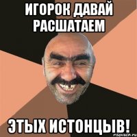 Игорок давай расшатаем Этых истонцыв!