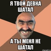 я твой девка шатал а ты меня не шатал