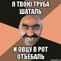Я твою труба шаталь и овцу в рот отъебаль