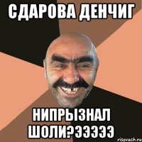 Сдарова Денчиг нипрызнал шоли?эээээ