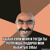  хахаха купи меня и тогда ты получишь подарок мои выбитые зубы