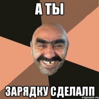 А ты Зарядку сделалп